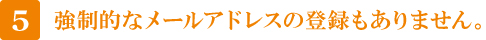 5 強制的なメールアドレスの登録もありません。 5 強制的なメールアドレスの登録もありません。