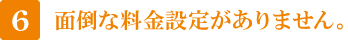 6 面倒な料金設定がありません。 6 面倒な料金設定がありません。